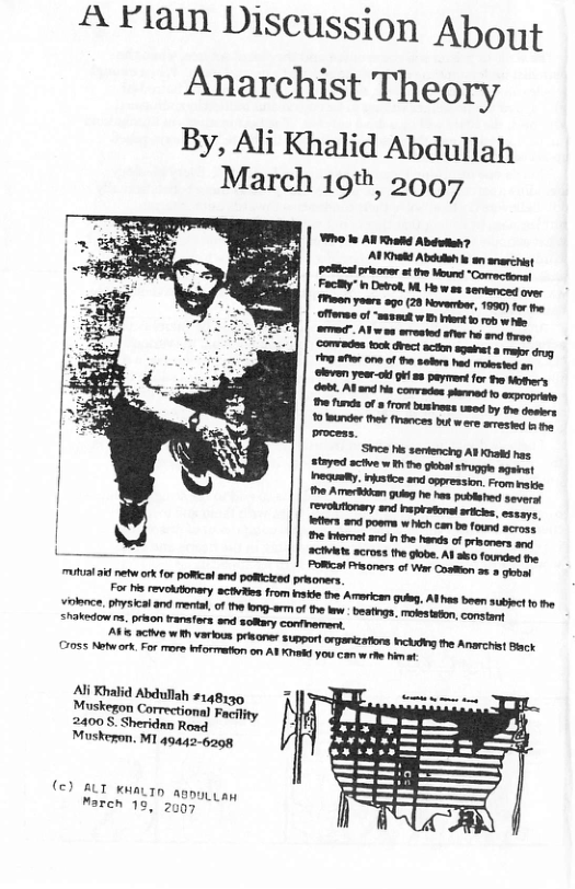 A Flain Discussion About  Anarchist Theory  By, Ali Khalid Abdullah March 19th, 2007  Who e AN Rhakd Abéuten?  POl priscner st e Moure “Correctonal Facky” b Detrot, M. He wes semienced over Moan yoers o9o (20 Noverber, 1990) for . fferss of “smsmst w B kot 15 rob i  CTvits across the gobe. Al sko foumded e PoRCal risoners of War Cosffion 2 5 g ! 341 et ork for poRcal nd poRcired prisoners e e orery &R from e the Arericen e, Ahe bown st 1 e e, Sical and menta, of the brg-arof e e et el commtns  Ali Khalid Abullah 148130 Muskegon Correctonal Facilty 2400 S. Sheridnn Road Muskeron. M1 49442-6208  (€3 BLT kMaLTD appuyy ey March 13, 2007  
